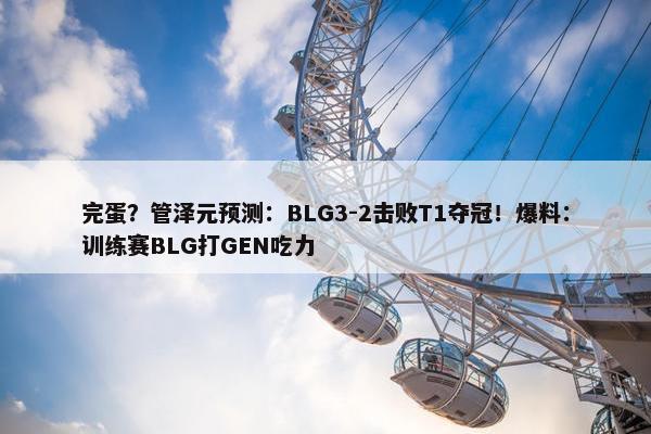 完蛋？管泽元预测：BLG3-2击败T1夺冠！爆料：训练赛BLG打GEN吃力