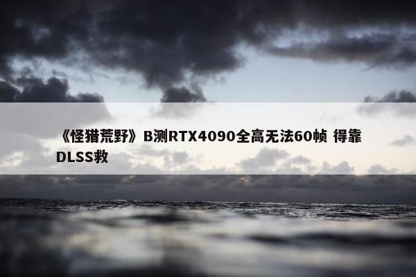 《怪猎荒野》B测RTX4090全高无法60帧 得靠DLSS救