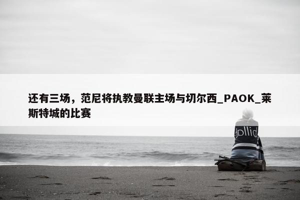 还有三场，范尼将执教曼联主场与切尔西_PAOK_莱斯特城的比赛