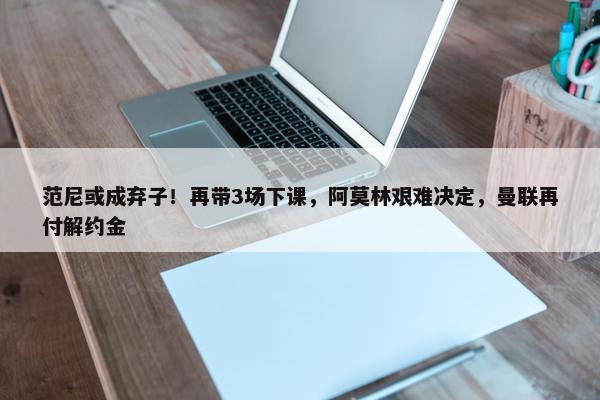 范尼或成弃子！再带3场下课，阿莫林艰难决定，曼联再付解约金