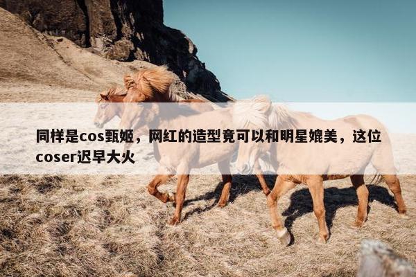 同样是cos甄姬，网红的造型竟可以和明星媲美，这位coser迟早大火