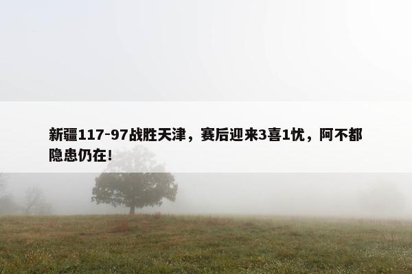 新疆117-97战胜天津，赛后迎来3喜1忧，阿不都隐患仍在！