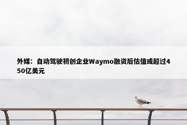 外媒：自动驾驶初创企业Waymo融资后估值或超过450亿美元