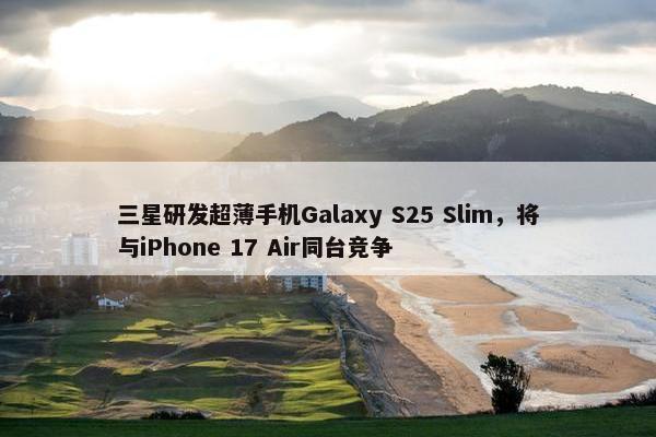 三星研发超薄手机Galaxy S25 Slim，将与iPhone 17 Air同台竞争