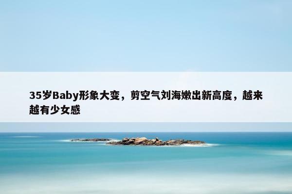 35岁Baby形象大变，剪空气刘海嫩出新高度，越来越有少女感