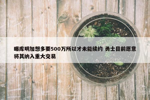 曝库明加想多要500万所以才未能续约 勇士目前愿意将其纳入重大交易